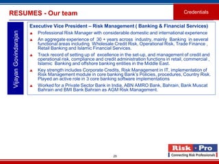 25
Executive Vice President – Risk Management ( Banking & Financial Services)
 Professional Risk Manager with considerable domestic and international experience
 An aggregate experience of 30 + years across industry, mainly Banking in several
functional areas including Wholesale Credit Risk, Operational Risk, Trade Finance ,
Retail Banking and Islamic Financial Services.
 Track record of setting up of excellence in the set-up, and management of credit and
operational risk, compliance and credit administration functions in retail, commercial ,
Islamic Banking and offshore banking entities in the Middle East.
 Key strength includes Corporate Credits, Risk Management in IT, implementation of
Risk Management module in core banking Bank’s Policies, procedures, Country Risk.
Played an active role in 3 core banking software implementations
 Worked for a Private Sector Bank in India, ABN AMRO Bank, Bahrain, Bank Muscat
Bahrain and BMI Bank Bahrain as AGM Risk Management.
VijayanGovindarajanRESUMES - Our team Credentials
 