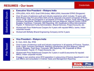 26
RESUMES - Our team Credentials
SiddharthaGhosh
 Executive Vice President – Riskpro India
 CPA (USA), ACA, ACS, Grad CWA (India), MBA (USA), Associate ICPAS (Singapore)
 Over 25 years of extensive audit and industry experience which includes 19 years with
Rolls-Royce India Pvt Ltd at New Delhi and its associate and parent companies of Rolls-
Royce in UK, USA and Singapore in all aspects of Finance, Taxation, Audit, Banking, Legal,
Company Secretarial, Statutory compliances and due diligence, Internal Control, ESOP,
Budgets, Cashflows, Forecasts, MIS Reporting, HR, Expatriate & Office Administration,
Payroll, IT, Retirement Funds Administration, Shared Services, Project Accounts, etc.
 Worked with Price Waterhouse Coopers for 4 years with reputed MNCs, banks, Indian
corporate houses
 Worked with McNally Bharat Engineering Company Ltd for 4 years
PritiTawari
 Vice President – Riskpro India
 B. Com, ACA, Dip. IFRS
 Over 6 years of extensive audit and industry experience in all aspects of Finance, Taxation,
Audit, Legal, Company Secretarial, Statutory compliances and due diligence, Internal
Control, Budgets, Cash flows, Forecasts, MIS Reporting, HR, Expatriate & Office
Administration, Payroll, IT, Project Accounts, etc.
 Worked with Price Waterhouse Coopers for 3 years in audit & assurance for reputed
MNCs, Indian corporate houses.
 Engage in own practice since 2010 specialize in outsourcing of finance department in mid
size MNCs and consultation in Indirect Taxes and Management Reporting
 