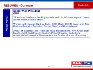 27
RESUMES - Our team Credentials
ManojKumar
Senior Vice President
CAIIB
20 Years of hard core banking experience in India’s most reputed banks
across wide functional areas.
Worked with Central Bank of India, ICICI Bank, HDFC Bank, and Axis
Bank as Asst Vice President, Cluster Head, and Branch Head.
Areas of expertise are Financial Risk Management, NPA-Credit-Debt
Management, Asset Reconstruction, Project Finance, and others.
Accomplished several achievements in the functional areas of banking.
 