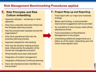 9
Risk Management Benchmarking Procedures applied
E. Risk Principles and Risk
Culture embedding
1. Approach adopted – workshops or other
approach
2. How have corporate risks been linked into
the Strategic planning process
3. Has the process been adopted across the
organisation?
4. How have operational risks into the
business planning process
5. Approach adopted for risk tracking
6. How has the decision making process
been influenced by the adoption of the
formal risk management process?
7. What benefits have been delivered?
8. Integration of incident management
9. Integration of Business Continuity planning
10. Have risk champions been identified via
the process?
F. Project Wrap up and Reporting
1. Final report with our major and moderate
findings
2. Below each finding, a recommended
improvement suggestions will be provided
3. An overall list of minor issues noted will be
attached as Annex
4. Final presentation to Board/Senior
Management on the project
5. Undertaking additional assignments as a
follow up of the report, depending upon the
future scope agreed upon.
 
