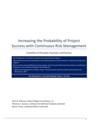 1
Increasing the Probability of Project
Success with Continuous Risk Management
A Synthesis of Principles, Processes, and Practices
Glen B. Alleman, Niwot Ridge Consulting L.L.C.
Thomas J. Coonce, Institute for Defense Analyses (retired)
Rick A. Price, Lockheed Martin (retired)
Risk Management is essential for development and production programs.
Information about key cost, performance, and schedule attributes is often uncertain or unknown until late in the
program.
Risk issues that can be identified early in the program, which may potentially impact the program, termed Known
Unknowns, can be alleviated with good risk management.
‒ Effective Risk Management 2nd
Edition, Page 1, Edmund Conrow, American Institute of Aeronautics and
Astronautics, 2003
Risk Management is How Adults Manage Projects ‒ Tim Lister
 