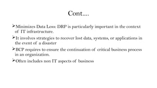 Cont….
Minimizes Data Loss: DRP is particularly important in the context
of IT infrastructure.
It involves strategies to recover lost data, systems, or applications in
the event of a disaster
BCP requires to ensure the continuation of critical business process
in an organization.
Often includes non IT aspects of business
 