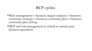 BCP cycles
Risk management=>business impact analysis=>business
continuity strategy=>business continuity plan=>business
continuity plan testing
BCP and risk management is critical to sustain your
business operations
 