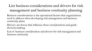 List business considerations and drivers for risk
management and business continuity planning
Business considerations is the operational factors that organizations
need to address when developing risk management and business
continuity plans.
Drivers: are forces that influence these considerations and guide
decision-making.
List of business consideration and drivers for risk management and
business continuity
 