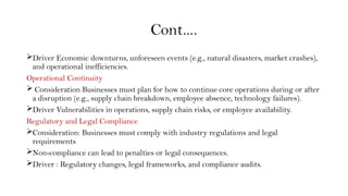 Cont….
Driver Economic downturns, unforeseen events (e.g., natural disasters, market crashes),
and operational inefficiencies.
Operational Continuity
 Consideration Businesses must plan for how to continue core operations during or after
a disruption (e.g., supply chain breakdown, employee absence, technology failures).
Driver Vulnerabilities in operations, supply chain risks, or employee availability.
Regulatory and Legal Compliance
Consideration: Businesses must comply with industry regulations and legal
requirements
Non-compliance can lead to penalties or legal consequences.
Driver : Regulatory changes, legal frameworks, and compliance audits.
 
