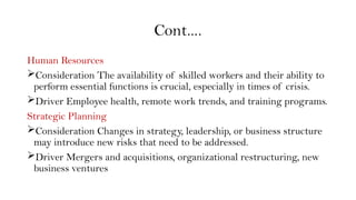 Cont….
Human Resources
Consideration The availability of skilled workers and their ability to
perform essential functions is crucial, especially in times of crisis.
Driver Employee health, remote work trends, and training programs.
Strategic Planning
Consideration Changes in strategy, leadership, or business structure
may introduce new risks that need to be addressed.
Driver Mergers and acquisitions, organizational restructuring, new
business ventures
 