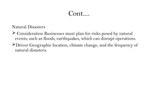 Cont….
Natural Disasters
 Consideration Businesses must plan for risks posed by natural
events, such as floods, earthquakes, which can disrupt operations.
Driver Geographic location, climate change, and the frequency of
natural disasters.
 