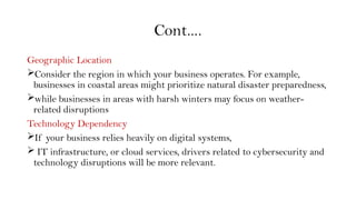 Cont….
Geographic Location
Consider the region in which your business operates. For example,
businesses in coastal areas might prioritize natural disaster preparedness,
while businesses in areas with harsh winters may focus on weather-
related disruptions
Technology Dependency
If your business relies heavily on digital systems,
 IT infrastructure, or cloud services, drivers related to cybersecurity and
technology disruptions will be more relevant.
 