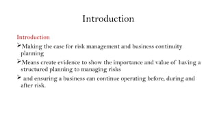 Introduction
Introduction
Making the case for risk management and business continuity
planning
Means create evidence to show the importance and value of having a
structured planning to managing risks
 and ensuring a business can continue operating before, during and
after risk.
 