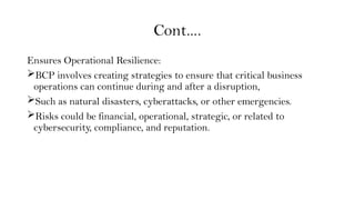 Cont….
Ensures Operational Resilience:
BCP involves creating strategies to ensure that critical business
operations can continue during and after a disruption,
Such as natural disasters, cyberattacks, or other emergencies.
Risks could be financial, operational, strategic, or related to
cybersecurity, compliance, and reputation.
 