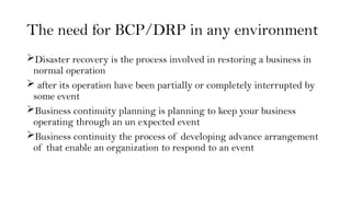 The need for BCP/DRP in any environment
Disaster recovery is the process involved in restoring a business in
normal operation
 after its operation have been partially or completely interrupted by
some event
Business continuity planning is planning to keep your business
operating through an un expected event
Business continuity the process of developing advance arrangement
of that enable an organization to respond to an event
 