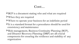 Cont….
BCP is a document stating who and what are required
When they are required
Where to operate your business for an indefinite period
It is a standard format for a procedures should be used for
consistency and maintenance
Risk management, Business Continuity Planning (BCP),
and Disaster Recovery Planning (DRP) are all crucial
components for ensuring the resilience and stability of any
organization
 