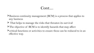 Cont….
Business continuity management (BCM) is a process that applies to
any business
 That helps to manage the risks that threaten its survival
The objective of BCM is to identify hazards that may affect
critical functions or activities to ensure these can be reduced to in an
effective way.
 