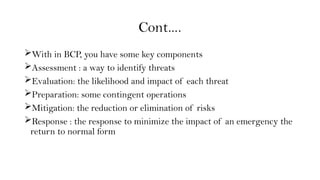Cont….
With in BCP, you have some key components
Assessment : a way to identify threats
Evaluation: the likelihood and impact of each threat
Preparation: some contingent operations
Mitigation: the reduction or elimination of risks
Response : the response to minimize the impact of an emergency the
return to normal form
 