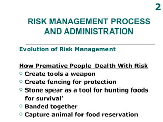 RISK MANAGEMENT PROCESS
AND ADMINISTRATION
Evolution of Risk Management
How Premative People Dealth With Risk
 Create tools a weapon
 Create fencing for protection
 Stone spear as a tool for hunting foods
for survival’
 Banded together
 Capture animal for food reservation
2
 