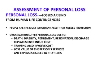 ASSESSMENT OF PERSONAL LOSS
PERSONAL LOSS----LOSSES ARISING
FROM HUMAN LIFE CONTINGENCIES
• PEOPLE ARE THE MOST IMPORTANT ASSET THAT NEEDED PROTECTION
• ORGANIZATION SUFFER PERSONAL LOSS DUE TO:
– DEATH, DIABILITY, RETIREMENT, RESIGNATION, DISCHARGE
– REPLACEMENTN INCUR COST
– TRAINING ALSO INVOLVE COST
– LOSS VALUE OF THE PERSON’S SERVICES
– ANY EXPENSES CAUSED BY THAT LOSS
 