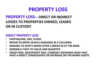 PROPERTY LOSS
PROPERTY LOSS---DIRECT OR INDIRECT
LOSSES TO PROPERTIES OWNED, LEASED
OR IN CUSTODY
DIRECT PROPERTY LOSS
• EARTHQUAKE, FIRE, FLOOD
• REPAIR TO MOTR VEHICLE DAMAGED IN A COLLISION
• DAMAGE TO SAFETY BAXES AFTER A BREAK-IN AT THE BANK
• GENERALLY EASY TO VALUE AND QUANTIFY
• CREDIT RISK, INVESTMENT RISK, CURRENCY EXCHANGE RISKS THAT
HAVE A DIRECT CONSEQUENCE OR DECREASE ON THE BANKS ASSETS
 