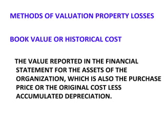 METHODS OF VALUATION PROPERTY LOSSES
BOOK VALUE OR HISTORICAL COST
THE VALUE REPORTED IN THE FINANCIAL
STATEMENT FOR THE ASSETS OF THE
ORGANIZATION, WHICH IS ALSO THE PURCHASE
PRICE OR THE ORIGINAL COST LESS
ACCUMULATED DEPRECIATION.
 