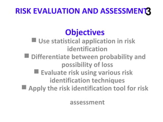 RISK EVALUATION AND ASSESSMENT
Objectives
 Use statistical application in risk
identification
 Differentiate between probability and
possibility of loss
 Evaluate risk using various risk
identification techniques
 Apply the risk identification tool for risk
assessment
3
 