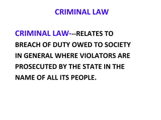 CRIMINAL LAW
CRIMINAL LAW---RELATES TO
BREACH OF DUTY OWED TO SOCIETY
IN GENERAL WHERE VIOLATORS ARE
PROSECUTED BY THE STATE IN THE
NAME OF ALL ITS PEOPLE.
 