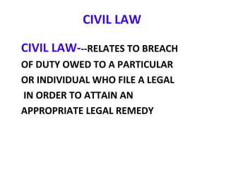 CIVIL LAW
CIVIL LAW---RELATES TO BREACH
OF DUTY OWED TO A PARTICULAR
OR INDIVIDUAL WHO FILE A LEGAL
IN ORDER TO ATTAIN AN
APPROPRIATE LEGAL REMEDY
 