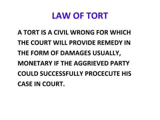 LAW OF TORT
A TORT IS A CIVIL WRONG FOR WHICH
THE COURT WILL PROVIDE REMEDY IN
THE FORM OF DAMAGES USUALLY,
MONETARY IF THE AGGRIEVED PARTY
COULD SUCCESSFULLY PROCECUTE HIS
CASE IN COURT.
 