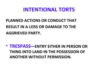INTENTIONAL TORTS
PLANNED ACTIONS OR CONDUCT THAT
RESULT IN A LOSS OR DAMAGE TO THE
AGGRIEVED PARTY.
• TRESPASS—ENTRY EITHER IN PERSON OR
THING INTO LAND IN THE POSSESSION OF
ANOTHER WITHOUT PERMISSION.
 