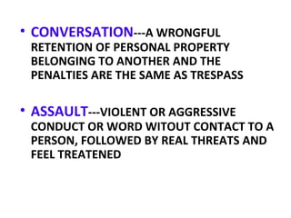 • CONVERSATION---A WRONGFUL
RETENTION OF PERSONAL PROPERTY
BELONGING TO ANOTHER AND THE
PENALTIES ARE THE SAME AS TRESPASS
• ASSAULT---VIOLENT OR AGGRESSIVE
CONDUCT OR WORD WITOUT CONTACT TO A
PERSON, FOLLOWED BY REAL THREATS AND
FEEL TREATENED
 