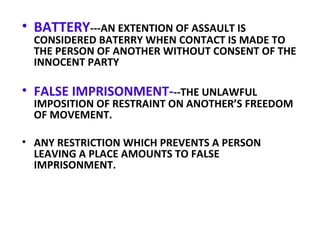 • BATTERY---AN EXTENTION OF ASSAULT IS
CONSIDERED BATERRY WHEN CONTACT IS MADE TO
THE PERSON OF ANOTHER WITHOUT CONSENT OF THE
INNOCENT PARTY
• FALSE IMPRISONMENT---THE UNLAWFUL
IMPOSITION OF RESTRAINT ON ANOTHER’S FREEDOM
OF MOVEMENT.
• ANY RESTRICTION WHICH PREVENTS A PERSON
LEAVING A PLACE AMOUNTS TO FALSE
IMPRISONMENT.
 