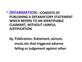 • DEFARMATION---CONSISTS OF
PUBLISHING A DEFAMATORY STATEMENT
WHICH REFERS TO AN IDENTIFIABLE
CLAIMANT, WITHOUT LAWFUL
JUSTIFICATION
Eg. Publication, Statement, picture,
music.etc that triggered adverse
felling or judgement against other.
 