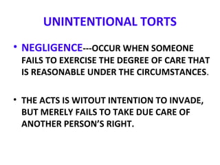 UNINTENTIONAL TORTS
• NEGLIGENCE---OCCUR WHEN SOMEONE
FAILS TO EXERCISE THE DEGREE OF CARE THAT
IS REASONABLE UNDER THE CIRCUMSTANCES.
• THE ACTS IS WITOUT INTENTION TO INVADE,
BUT MERELY FAILS TO TAKE DUE CARE OF
ANOTHER PERSON’S RIGHT.
 