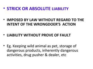 • STRICK OR ABSOLUTE LIABILITY
• IMPOSED BY LAW WITHOUT REGARD TO THE
INTENT OF THE WRONGDOER’S ACTION
• LIABILITY WITHOUT PROVE OF FAULT
• Eg. Keeping wild animal as pet, storage of
dangerous products, inherently dangerous
activities, drug pusher & dealer, etc
 