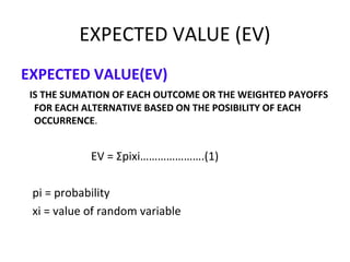 EXPECTED VALUE (EV)
EXPECTED VALUE(EV)
IS THE SUMATION OF EACH OUTCOME OR THE WEIGHTED PAYOFFS
FOR EACH ALTERNATIVE BASED ON THE POSIBILITY OF EACH
OCCURRENCE.
EV = Σpixi………………….(1)
pi = probability
xi = value of random variable
 