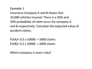 Example 1
Insurance Company A and B shows that
10,000 vehicles insured. There is a 50% and
20% probability of claim occur for company A
and B respectively. Calculate the expected value of
accident claims.
EV(A)= 0.5 x 10000 = 5000 claims
EV(B)= 0.2 x 10000 = 2000 claims
Which company is more risky?
 