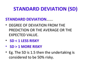 STANDARD DEVIATION (SD)
STANDARD DEVIATION…….
• DEGREE OF DEVIATION FROM THE
PREDICTION OR THE AVERAGE OR THE
EXPECTED VALUE.
• SD < 1 LESS RISKY
• SD > 1 MORE RISKY
• Eg. The SD is 1.5 then the undertaking is
considered to be 50% risky.
 