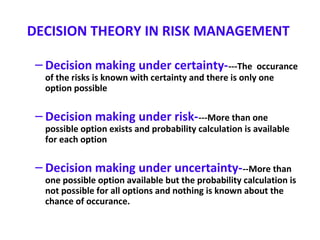 DECISION THEORY IN RISK MANAGEMENT
– Decision making under certainty----The occurance
of the risks is known with certainty and there is only one
option possible
– Decision making under risk----More than one
possible option exists and probability calculation is available
for each option
– Decision making under uncertainty---More than
one possible option available but the probability calculation is
not possible for all options and nothing is known about the
chance of occurance.
 