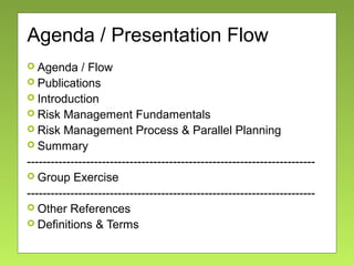 Agenda / Presentation Flow
 Agenda / Flow
 Publications
 Introduction
 Risk Management Fundamentals
 Risk Management Process & Parallel Planning
 Summary
-------------------------------------------------------------------------
 Group Exercise
-------------------------------------------------------------------------
 Other References
 Definitions & Terms
 