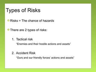 Types of Risks
 Risks = The chance of hazards
 There are 2 types of risks:
1. Tactical risk
“Enemies and their hostile actions and assets”
2. Accident Risk
“Ours and our friendly forces’ actions and assets”
 
