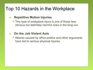 Top 10 Hazards in the Workplace
9. Repetitive Motion Injuries
 This type of workplace injury is one of those less
obvious but definitely harmful ones in the long run.
9. On the Job Violent Acts
 Attacks caused by office politics and other arguments
have led to serious physical injuries.
 