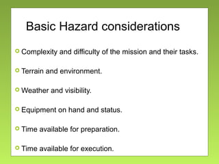 Basic Hazard considerations
 Complexity and difficulty of the mission and their tasks.
 Terrain and environment.
 Weather and visibility.
 Equipment on hand and status.
 Time available for preparation.
 Time available for execution.
 