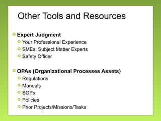 Other Tools and Resources
 Expert Judgment
 Your Professional Experience
 SMEs: Subject Matter Experts
 Safety Officer
 OPAs (Organizational Processes Assets)
 Regulations
 Manuals
 SOPs
 Policies
 Prior Projects/Missions/Tasks
 