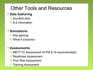  Data Gathering
 Accident data
 S-2 information
 Simulations
 War-gaming
 What-if scenarios
 Assessments
 METT-TC Assessment (FM 5-19 recommended)
 Readiness Assessment
 Prior Risk Assessment
 Training Assessment
Other Tools and Resources
 
