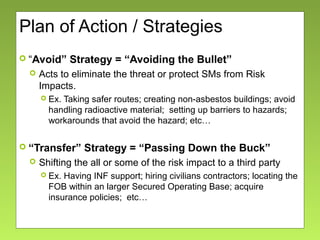 Plan of Action / Strategies
 “Avoid” Strategy = “Avoiding the Bullet”
 Acts to eliminate the threat or protect SMs from Risk
Impacts.
 Ex. Taking safer routes; creating non-asbestos buildings; avoid
handling radioactive material; setting up barriers to hazards;
workarounds that avoid the hazard; etc…
 “Transfer” Strategy = “Passing Down the Buck”
 Shifting the all or some of the risk impact to a third party
 Ex. Having INF support; hiring civilians contractors; locating the
FOB within an larger Secured Operating Base; acquire
insurance policies; etc…
 
