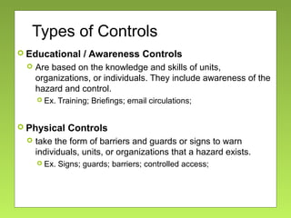 Types of Controls
 Educational / Awareness Controls
 Are based on the knowledge and skills of units,
organizations, or individuals. They include awareness of the
hazard and control.
 Ex. Training; Briefings; email circulations;
 Physical Controls
 take the form of barriers and guards or signs to warn
individuals, units, or organizations that a hazard exists.
 Ex. Signs; guards; barriers; controlled access;
 