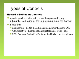 Types of Controls
 Hazard Elimination Controls
 include positive actions to prevent exposure through
substantial reduction or the total elimination of the hazard.
 3 methods:
 Engineering – ENGs & Units design equipment & work ENV
 Administrative – Exercise Breaks; rotations of work; Relief
 PPE- Personal Protective Equipment – Kevlar; eye pro; gloves
 