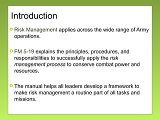 Introduction
 Risk Management applies across the wide range of Army
operations.
 FM 5-19 explains the principles, procedures, and
responsibilities to successfully apply the risk
management process to conserve combat power and
resources.
 The manual helps all leaders develop a framework to
make risk management a routine part of all tasks and
missions.
 