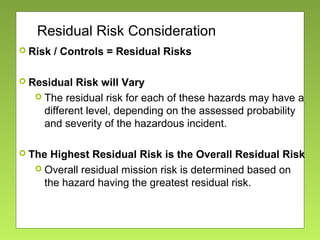 Residual Risk Consideration
 Risk / Controls = Residual Risks
 Residual Risk will Vary
 The residual risk for each of these hazards may have a
different level, depending on the assessed probability
and severity of the hazardous incident.
 The Highest Residual Risk is the Overall Residual Risk
 Overall residual mission risk is determined based on
the hazard having the greatest residual risk.
 