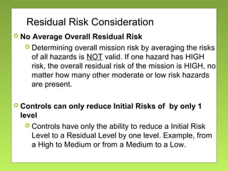 Residual Risk Consideration
 No Average Overall Residual Risk
 Determining overall mission risk by averaging the risks
of all hazards is NOT valid. If one hazard has HIGH
risk, the overall residual risk of the mission is HIGH, no
matter how many other moderate or low risk hazards
are present.
 Controls can only reduce Initial Risks of by only 1
level
 Controls have only the ability to reduce a Initial Risk
Level to a Residual Level by one level. Example, from
a High to Medium or from a Medium to a Low.
 