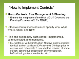 “How to Implement Controls”
 Macro Controls: Risk Management & Planning
 Ensure the integration of the Risk MGMT Cycle and the
Planning Processes (TLPs, MDMP)
 Effective control measures must specify who, what,
where, when, and how.
 Plan and decide how each control implemented,
communicated, and monitored.
 Ex. written or verbal instruction 10 days prior to mission;
tactical, safety, garrison SOPs reviews 30 days prior to
actions, unit rehearsals 8 hours before mission at home
station; continuous supervision during operation,
before/during/after spot-checks, etc…
 