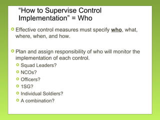 “How to Supervise Control
Implementation” = Who
 Effective control measures must specify who, what,
where, when, and how.
 Plan and assign responsibility of who will monitor the
implementation of each control.
 Squad Leaders?
 NCOs?
 Officers?
 1SG?
 Individual Soldiers?
 A combination?
 